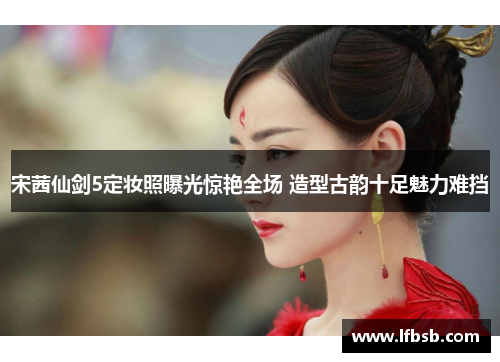 宋茜仙剑5定妆照曝光惊艳全场 造型古韵十足魅力难挡